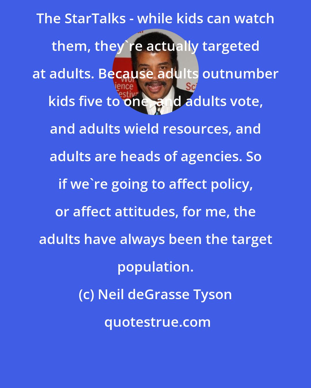 Neil deGrasse Tyson: The StarTalks - while kids can watch them, they're actually targeted at adults. Because adults outnumber kids five to one, and adults vote, and adults wield resources, and adults are heads of agencies. So if we're going to affect policy, or affect attitudes, for me, the adults have always been the target population.