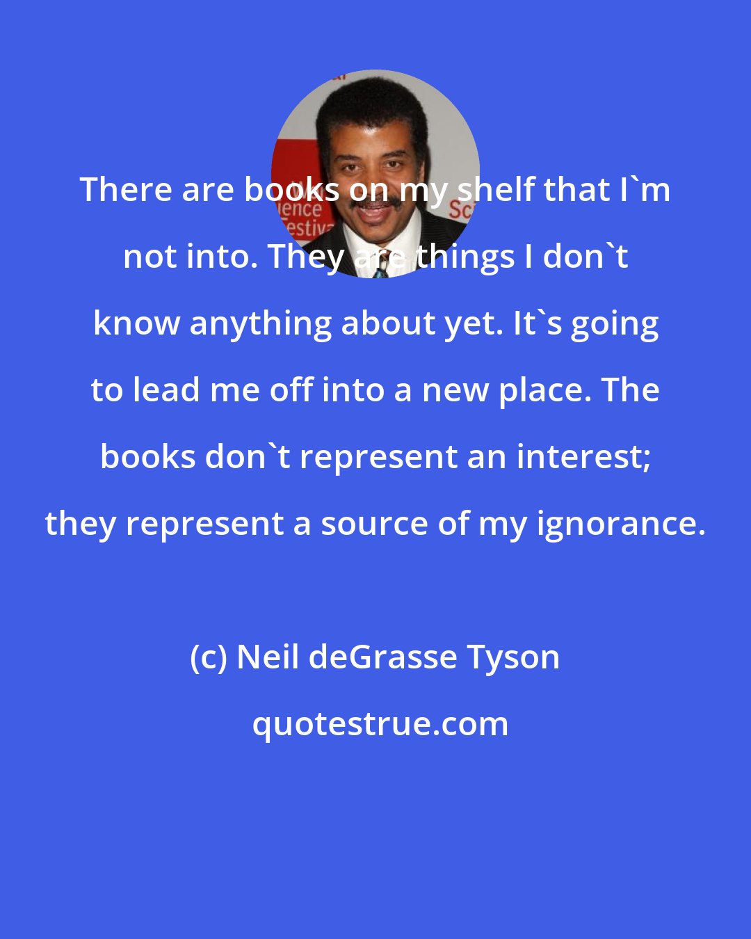 Neil deGrasse Tyson: There are books on my shelf that I'm not into. They are things I don't know anything about yet. It's going to lead me off into a new place. The books don't represent an interest; they represent a source of my ignorance.