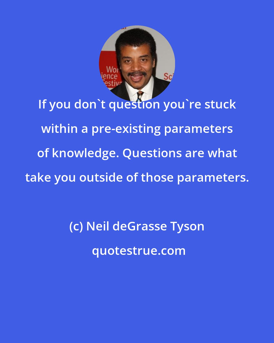 Neil deGrasse Tyson: If you don't question you're stuck within a pre-existing parameters of knowledge. Questions are what take you outside of those parameters.