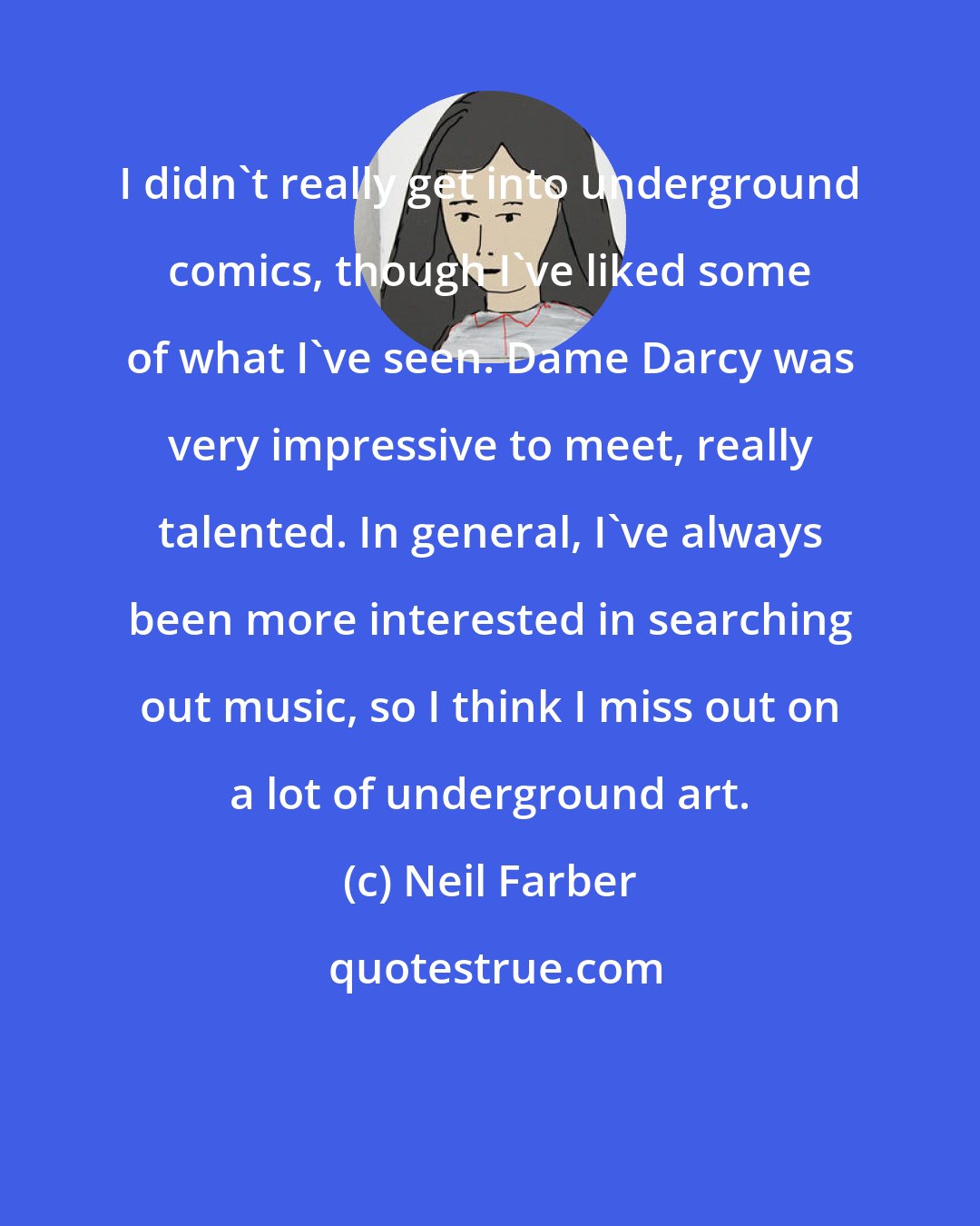 Neil Farber: I didn't really get into underground comics, though I've liked some of what I've seen. Dame Darcy was very impressive to meet, really talented. In general, I've always been more interested in searching out music, so I think I miss out on a lot of underground art.