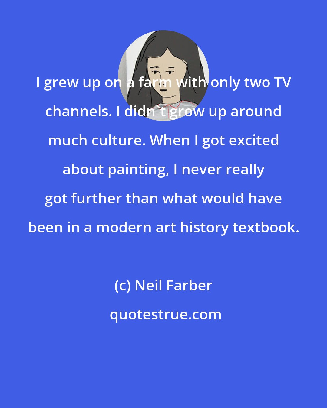 Neil Farber: I grew up on a farm with only two TV channels. I didn't grow up around much culture. When I got excited about painting, I never really got further than what would have been in a modern art history textbook.