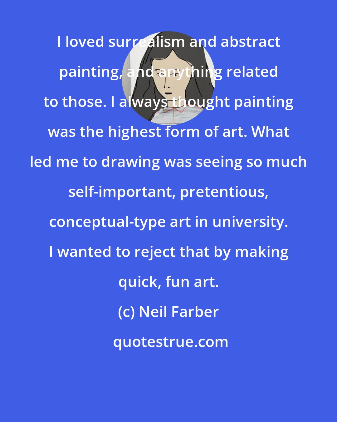 Neil Farber: I loved surrealism and abstract painting, and anything related to those. I always thought painting was the highest form of art. What led me to drawing was seeing so much self-important, pretentious, conceptual-type art in university. I wanted to reject that by making quick, fun art.