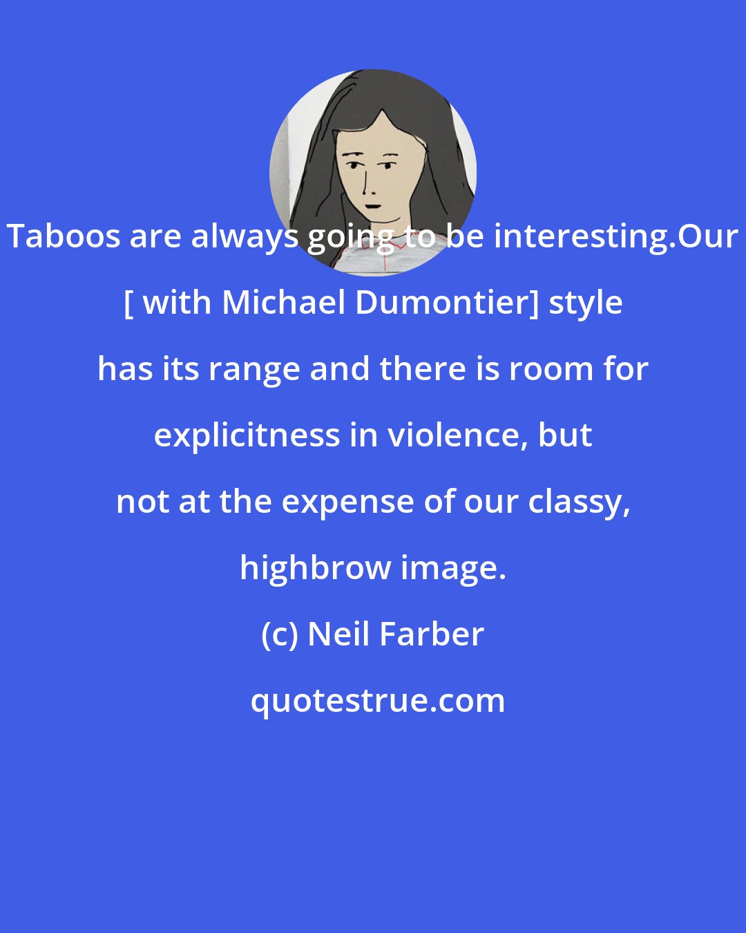 Neil Farber: Taboos are always going to be interesting.Our [ with Michael Dumontier] style has its range and there is room for explicitness in violence, but not at the expense of our classy, highbrow image.