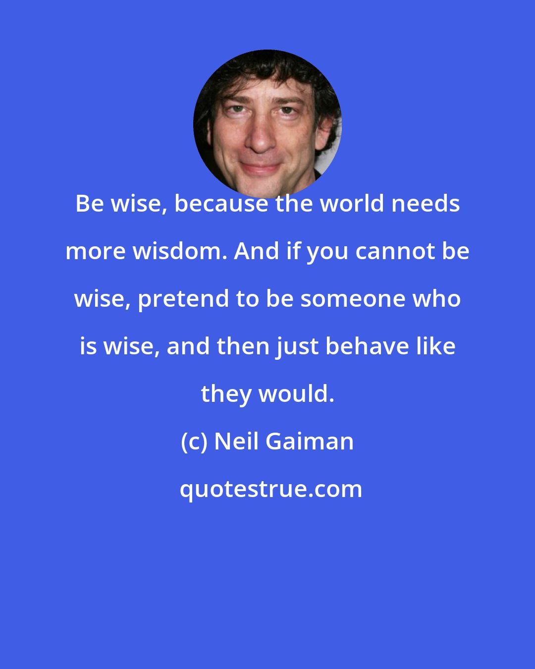 Neil Gaiman: Be wise, because the world needs more wisdom. And if you cannot be wise, pretend to be someone who is wise, and then just behave like they would.