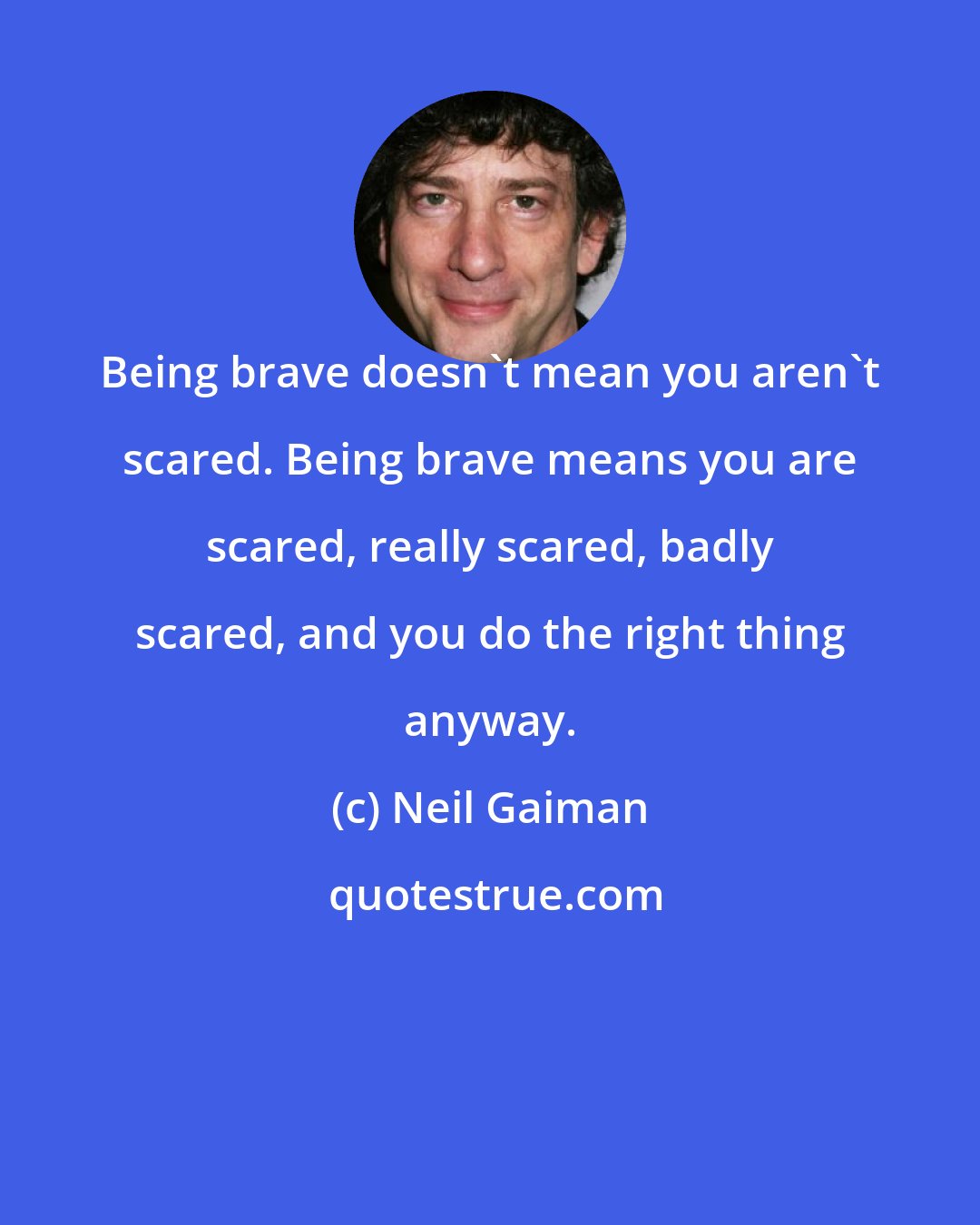 Neil Gaiman: Being brave doesn't mean you aren't scared. Being brave means you are scared, really scared, badly scared, and you do the right thing anyway.