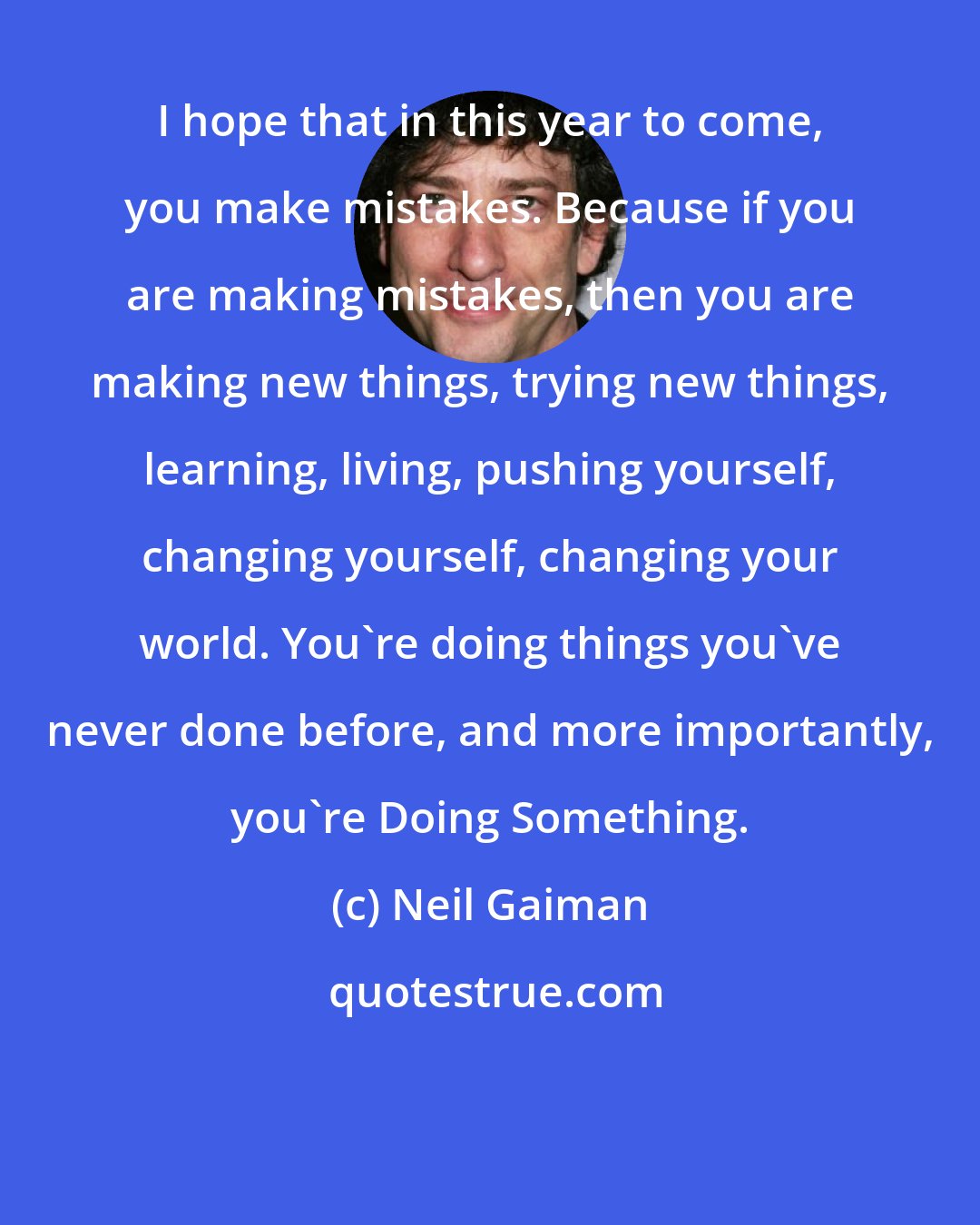 Neil Gaiman: I hope that in this year to come, you make mistakes. Because if you are making mistakes, then you are making new things, trying new things, learning, living, pushing yourself, changing yourself, changing your world. You're doing things you've never done before, and more importantly, you're Doing Something.