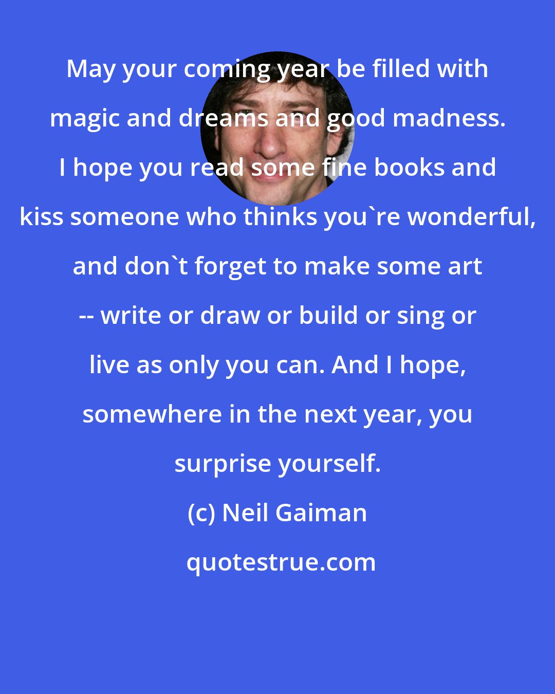 Neil Gaiman: May your coming year be filled with magic and dreams and good madness. I hope you read some fine books and kiss someone who thinks you're wonderful, and don't forget to make some art -- write or draw or build or sing or live as only you can. And I hope, somewhere in the next year, you surprise yourself.