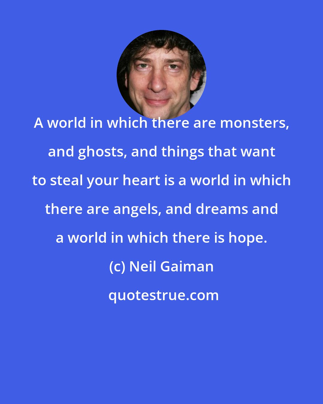 Neil Gaiman: A world in which there are monsters, and ghosts, and things that want to steal your heart is a world in which there are angels, and dreams and a world in which there is hope.