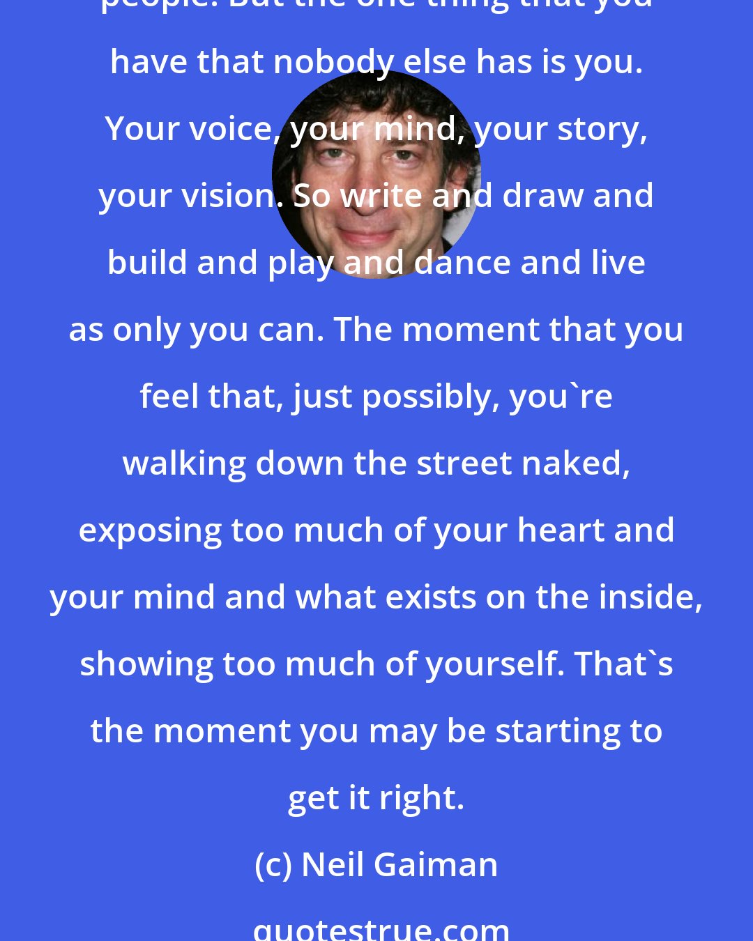 Neil Gaiman: Do the stuff that only you can do. The urge, starting out, is to copy. And that's not a bad thing. Most of us only find our own voices after we've sounded like a lot of other people. But the one thing that you have that nobody else has is you. Your voice, your mind, your story, your vision. So write and draw and build and play and dance and live as only you can. The moment that you feel that, just possibly, you're walking down the street naked, exposing too much of your heart and your mind and what exists on the inside, showing too much of yourself. That's the moment you may be starting to get it right.