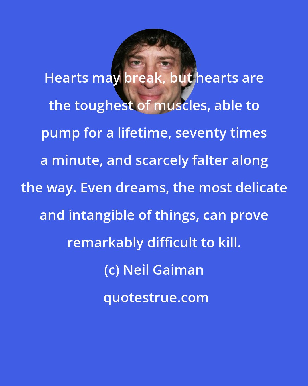 Neil Gaiman: Hearts may break, but hearts are the toughest of muscles, able to pump for a lifetime, seventy times a minute, and scarcely falter along the way. Even dreams, the most delicate and intangible of things, can prove remarkably difficult to kill.