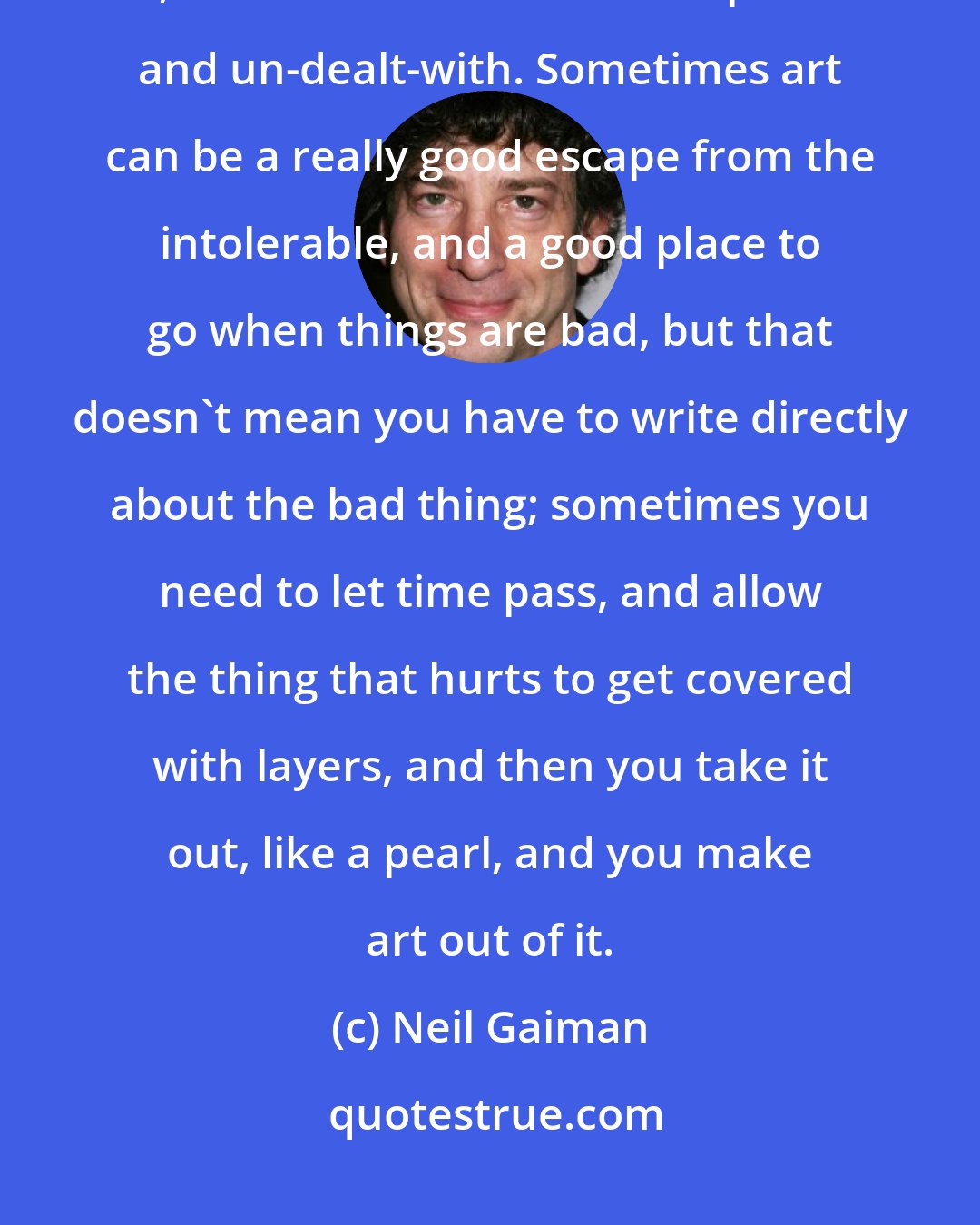 Neil Gaiman: I don't think immediate tragedy is a very good source of art. It can be, but too often it's raw and painful and un-dealt-with. Sometimes art can be a really good escape from the intolerable, and a good place to go when things are bad, but that doesn't mean you have to write directly about the bad thing; sometimes you need to let time pass, and allow the thing that hurts to get covered with layers, and then you take it out, like a pearl, and you make art out of it.