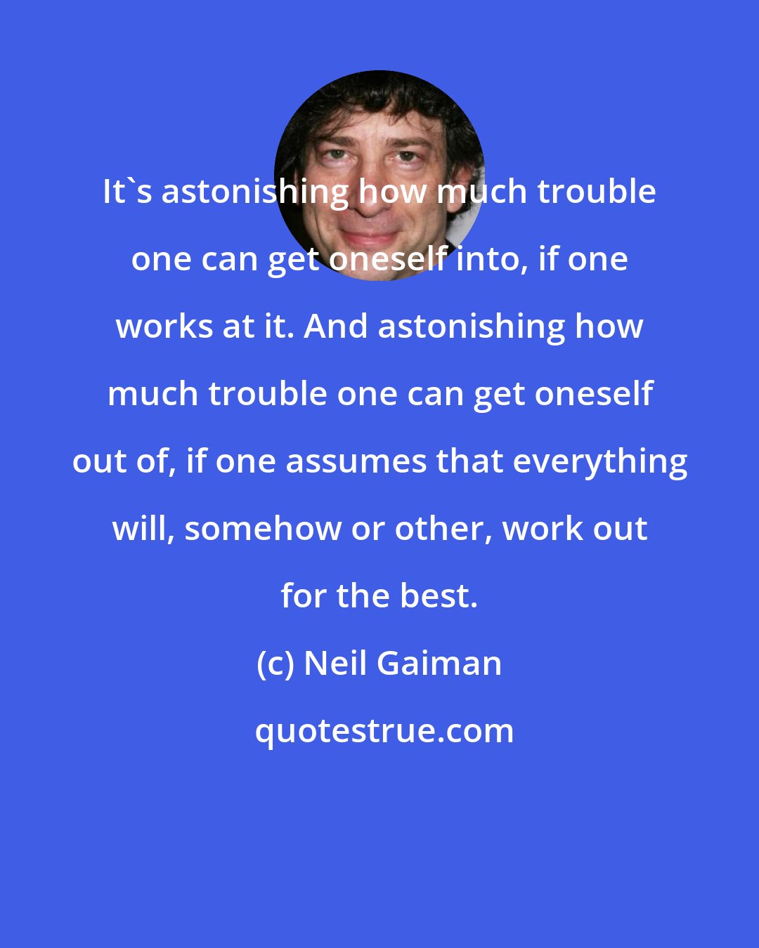 Neil Gaiman: It's astonishing how much trouble one can get oneself into, if one works at it. And astonishing how much trouble one can get oneself out of, if one assumes that everything will, somehow or other, work out for the best.