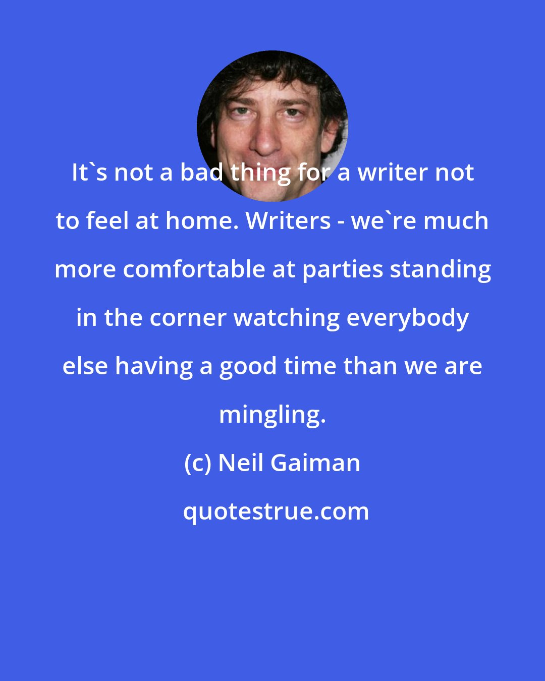 Neil Gaiman: It's not a bad thing for a writer not to feel at home. Writers - we're much more comfortable at parties standing in the corner watching everybody else having a good time than we are mingling.