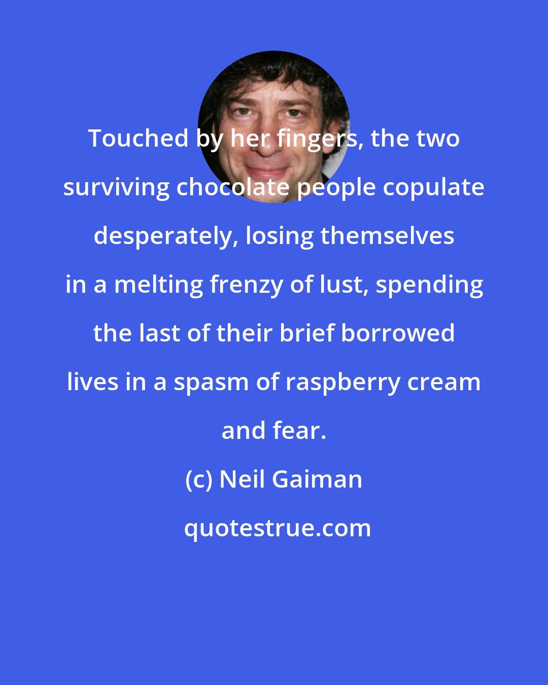 Neil Gaiman: Touched by her fingers, the two surviving chocolate people copulate desperately, losing themselves in a melting frenzy of lust, spending the last of their brief borrowed lives in a spasm of raspberry cream and fear.