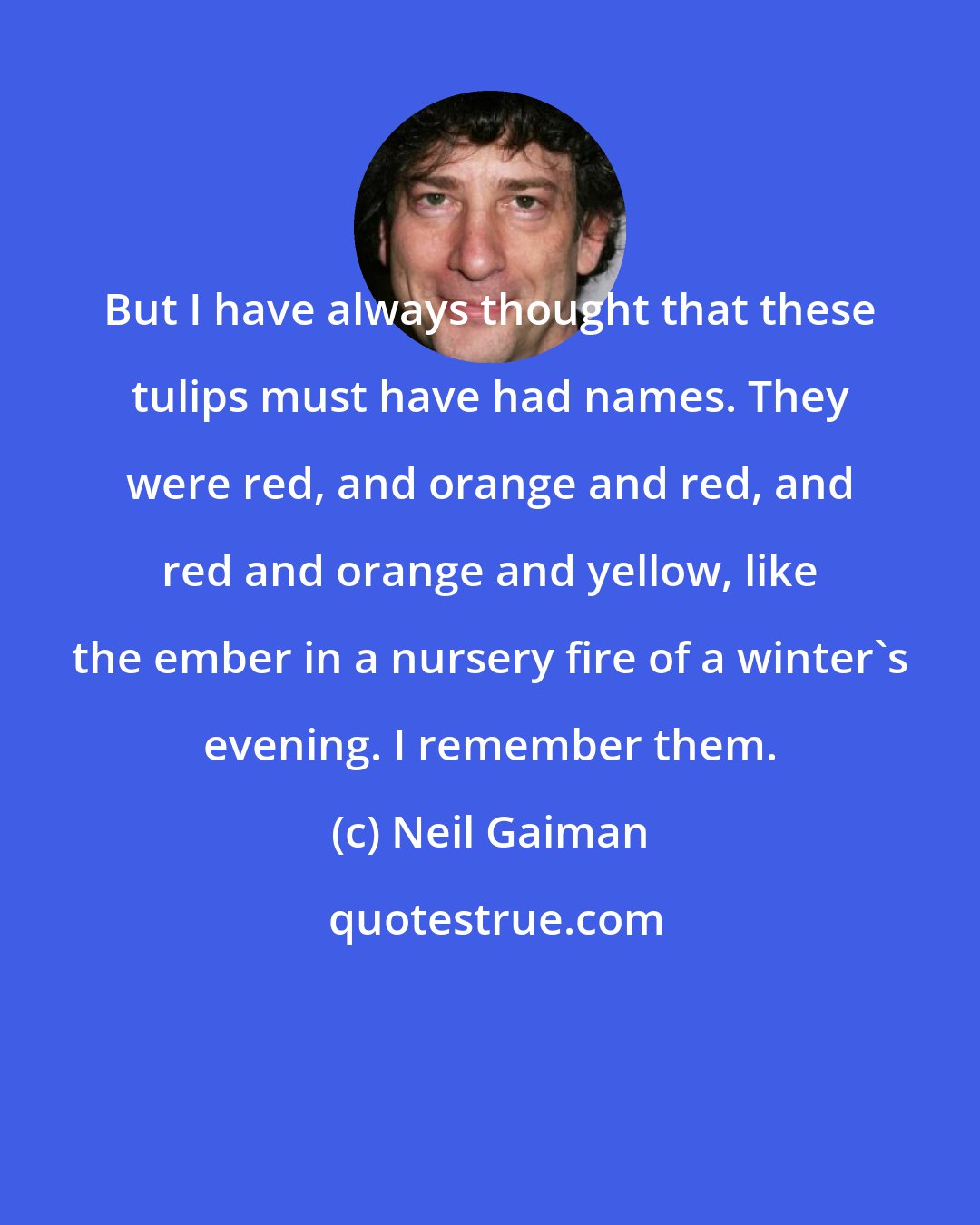 Neil Gaiman: But I have always thought that these tulips must have had names. They were red, and orange and red, and red and orange and yellow, like the ember in a nursery fire of a winter's evening. I remember them.