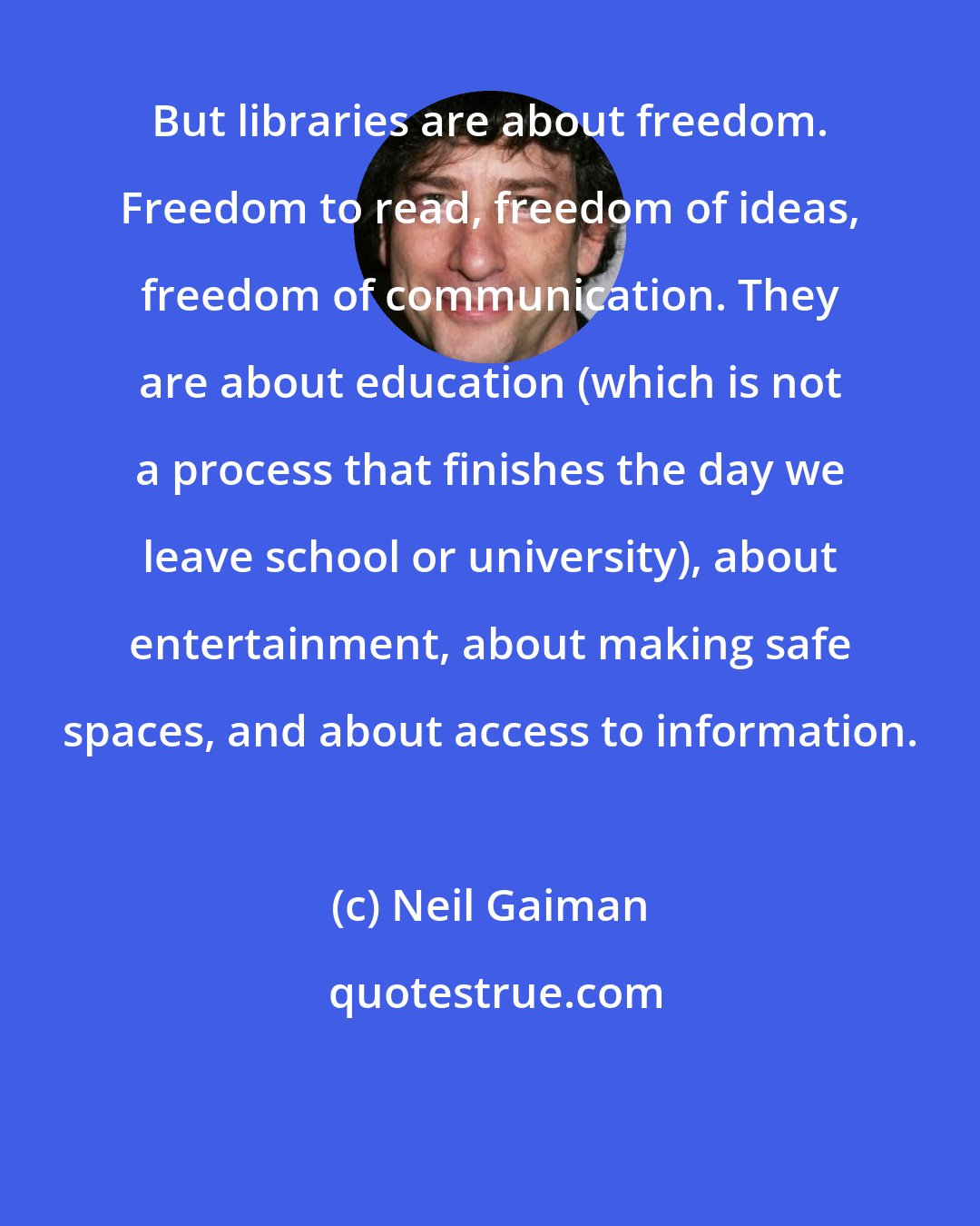 Neil Gaiman: But libraries are about freedom. Freedom to read, freedom of ideas, freedom of communication. They are about education (which is not a process that finishes the day we leave school or university), about entertainment, about making safe spaces, and about access to information.