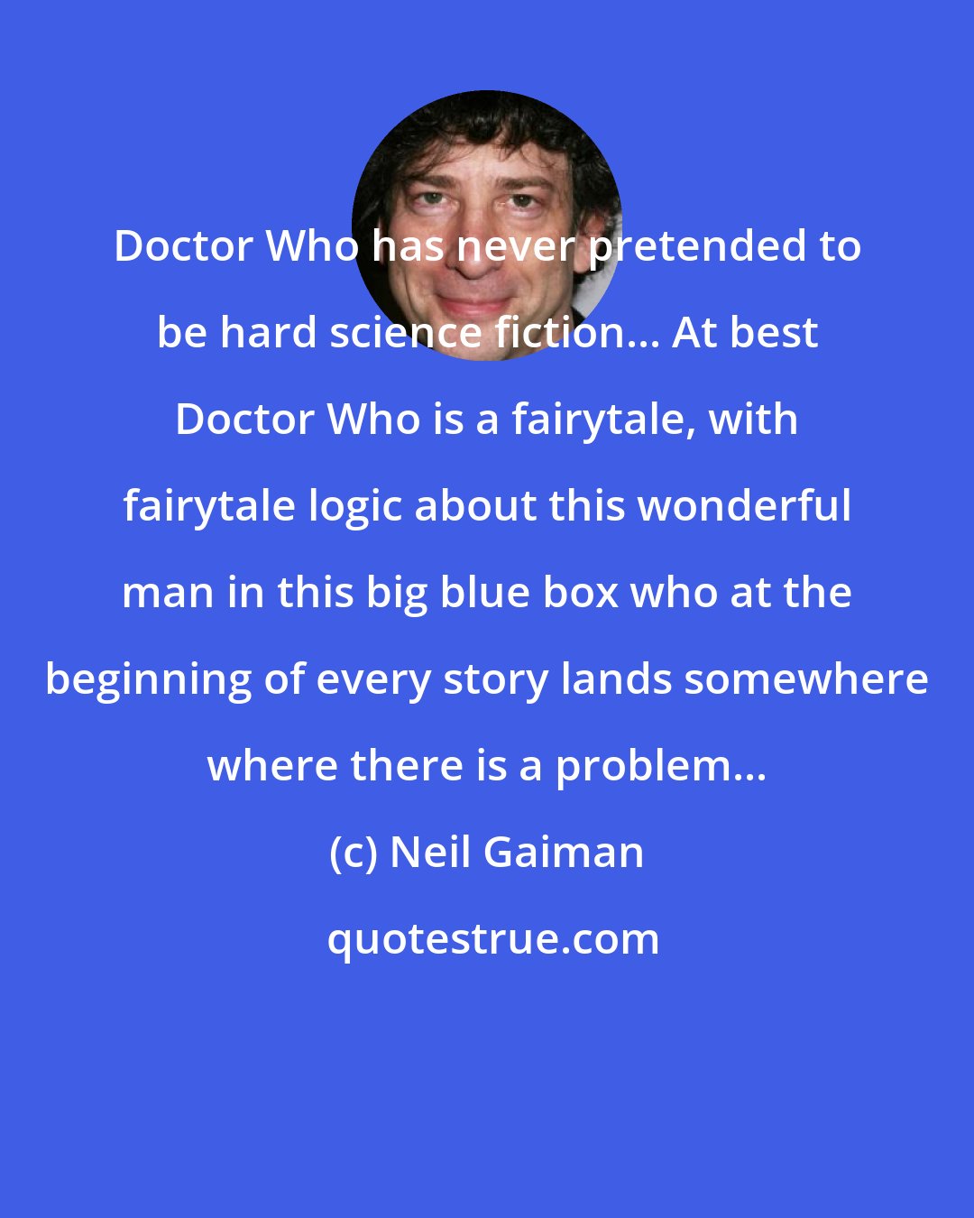 Neil Gaiman: Doctor Who has never pretended to be hard science fiction... At best Doctor Who is a fairytale, with fairytale logic about this wonderful man in this big blue box who at the beginning of every story lands somewhere where there is a problem...