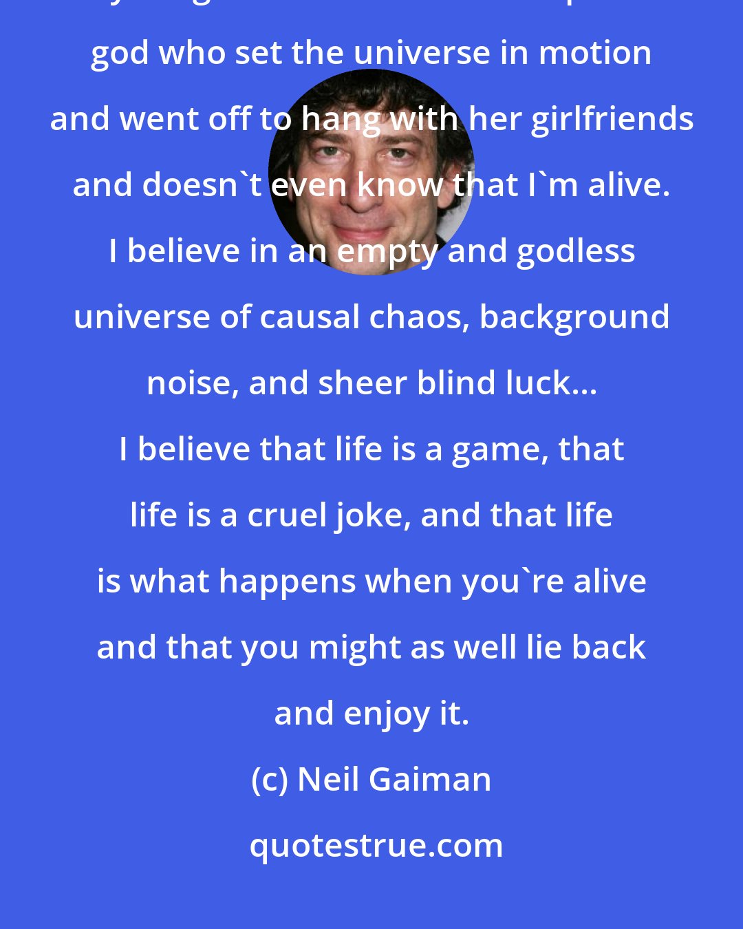 Neil Gaiman: I believe in a personal god who cares about me and worries and oversees everything I do. I believe in an impersonal god who set the universe in motion and went off to hang with her girlfriends and doesn't even know that I'm alive. I believe in an empty and godless universe of causal chaos, background noise, and sheer blind luck... I believe that life is a game, that life is a cruel joke, and that life is what happens when you're alive and that you might as well lie back and enjoy it.