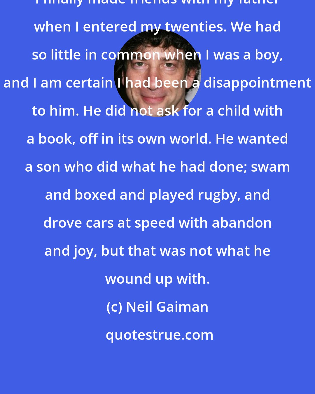 Neil Gaiman: I finally made friends with my father when I entered my twenties. We had so little in common when I was a boy, and I am certain I had been a disappointment to him. He did not ask for a child with a book, off in its own world. He wanted a son who did what he had done; swam and boxed and played rugby, and drove cars at speed with abandon and joy, but that was not what he wound up with.