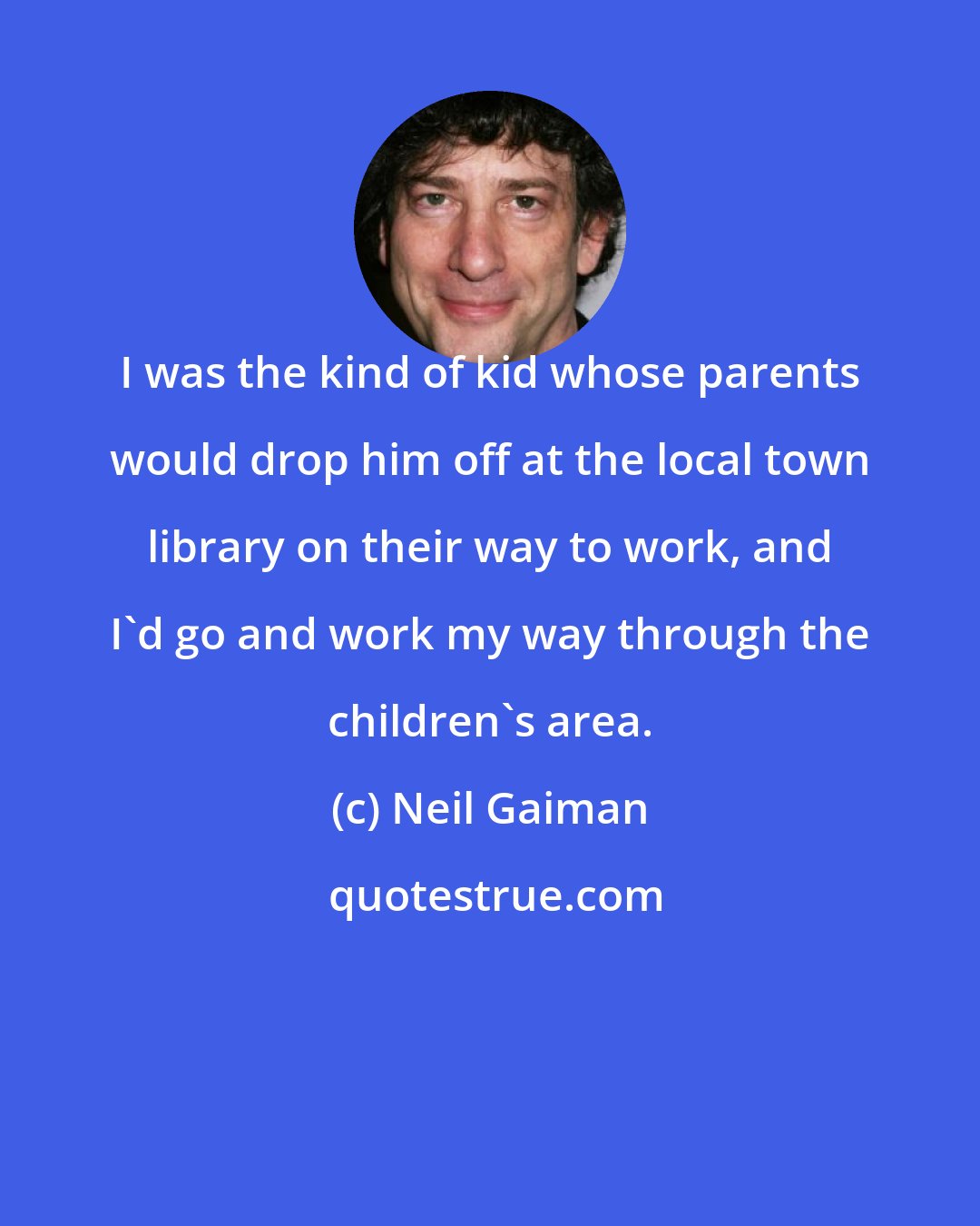 Neil Gaiman: I was the kind of kid whose parents would drop him off at the local town library on their way to work, and I'd go and work my way through the children's area.