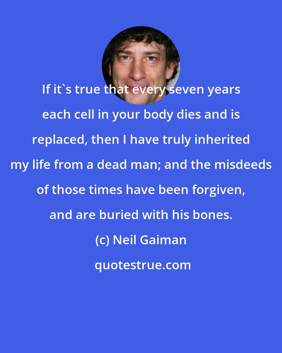 Neil Gaiman: If it's true that every seven years each cell in your body dies and is replaced, then I have truly inherited my life from a dead man; and the misdeeds of those times have been forgiven, and are buried with his bones.