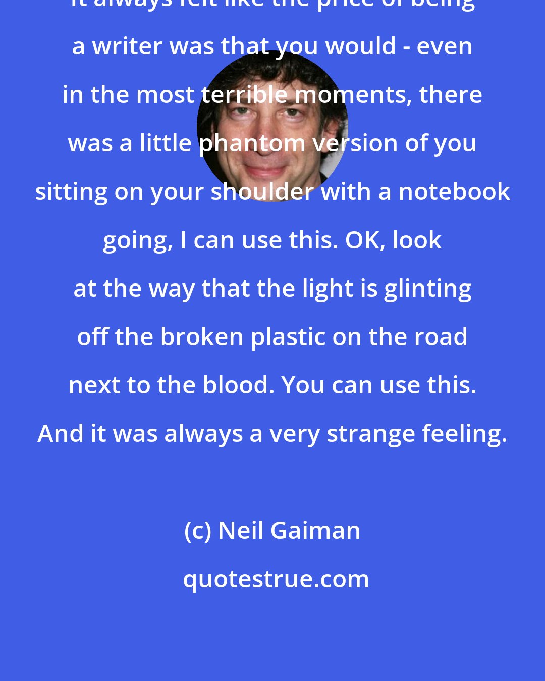 Neil Gaiman: It always felt like the price of being a writer was that you would - even in the most terrible moments, there was a little phantom version of you sitting on your shoulder with a notebook going, I can use this. OK, look at the way that the light is glinting off the broken plastic on the road next to the blood. You can use this. And it was always a very strange feeling.