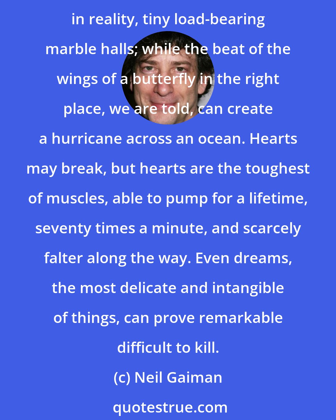 Neil Gaiman: It occurs to me that the peculiarity of most things we think of as fragile is how tough they truly are. There were tricks we did with eggs, as children, to show how they were, in reality, tiny load-bearing marble halls; while the beat of the wings of a butterfly in the right place, we are told, can create a hurricane across an ocean. Hearts may break, but hearts are the toughest of muscles, able to pump for a lifetime, seventy times a minute, and scarcely falter along the way. Even dreams, the most delicate and intangible of things, can prove remarkable difficult to kill.