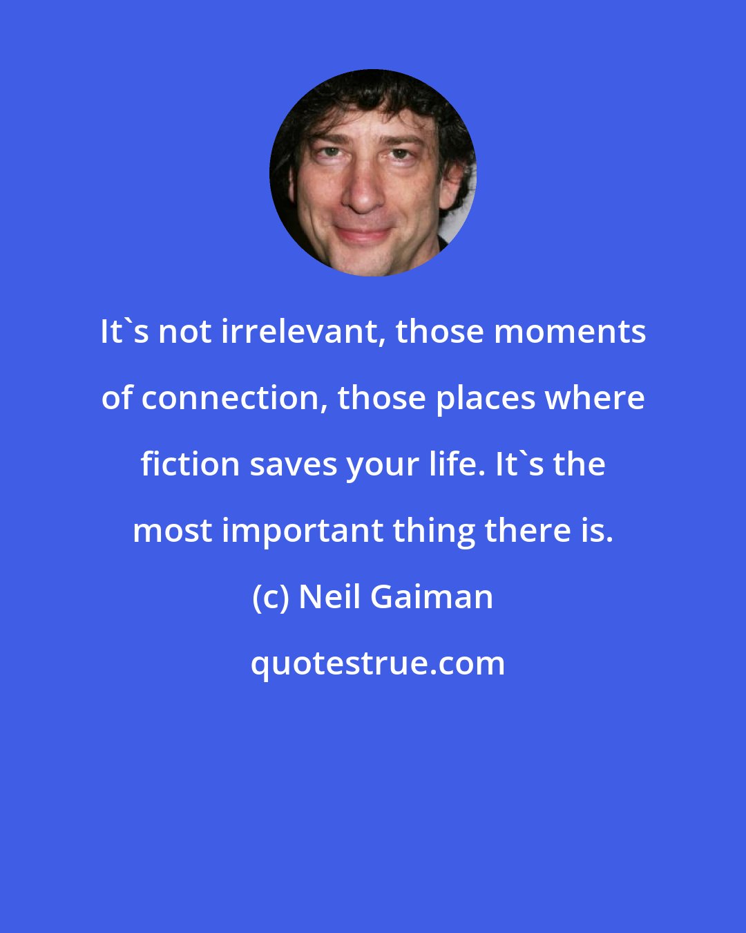 Neil Gaiman: It's not irrelevant, those moments of connection, those places where fiction saves your life. It's the most important thing there is.