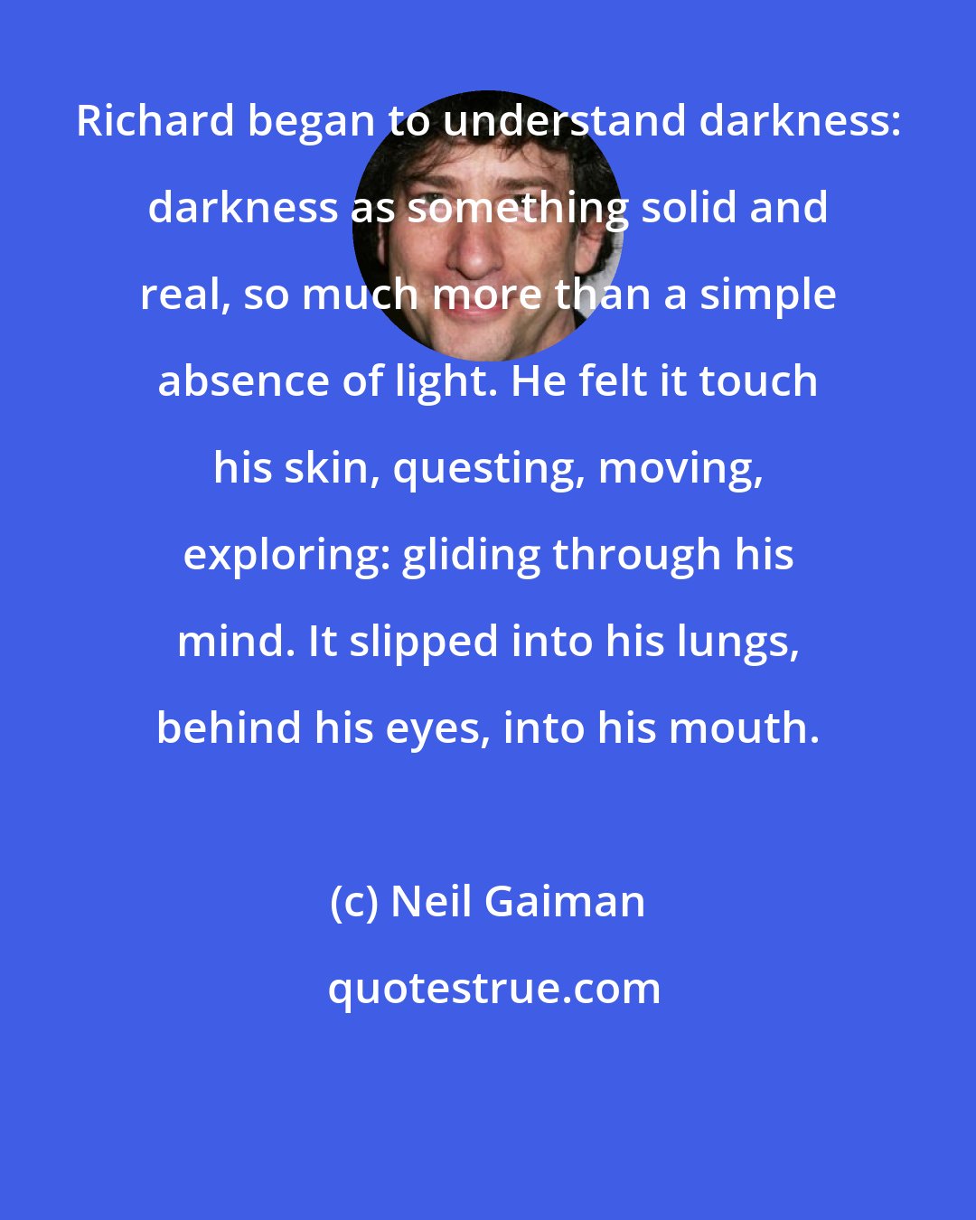 Neil Gaiman: Richard began to understand darkness: darkness as something solid and real, so much more than a simple absence of light. He felt it touch his skin, questing, moving, exploring: gliding through his mind. It slipped into his lungs, behind his eyes, into his mouth.