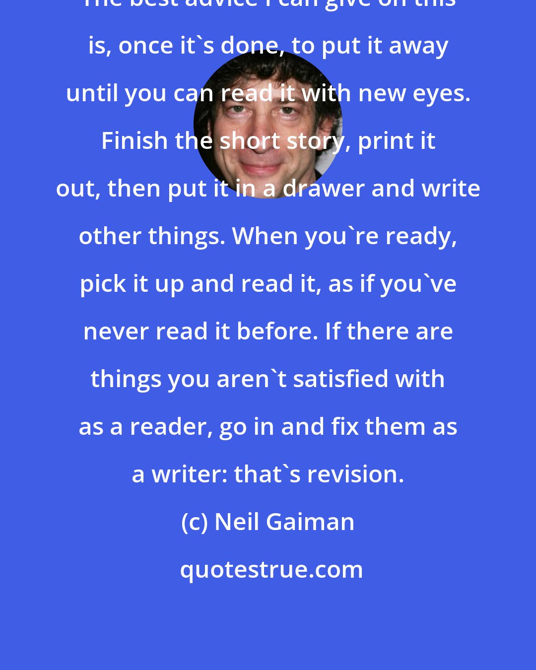 Neil Gaiman: The best advice I can give on this is, once it's done, to put it away until you can read it with new eyes. Finish the short story, print it out, then put it in a drawer and write other things. When you're ready, pick it up and read it, as if you've never read it before. If there are things you aren't satisfied with as a reader, go in and fix them as a writer: that's revision.