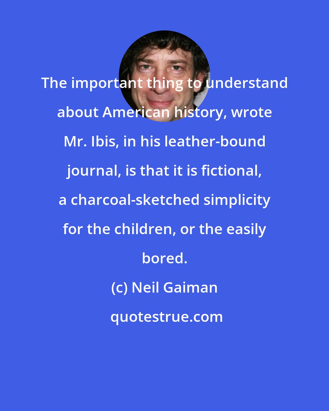 Neil Gaiman: The important thing to understand about American history, wrote Mr. Ibis, in his leather-bound journal, is that it is fictional, a charcoal-sketched simplicity for the children, or the easily bored.