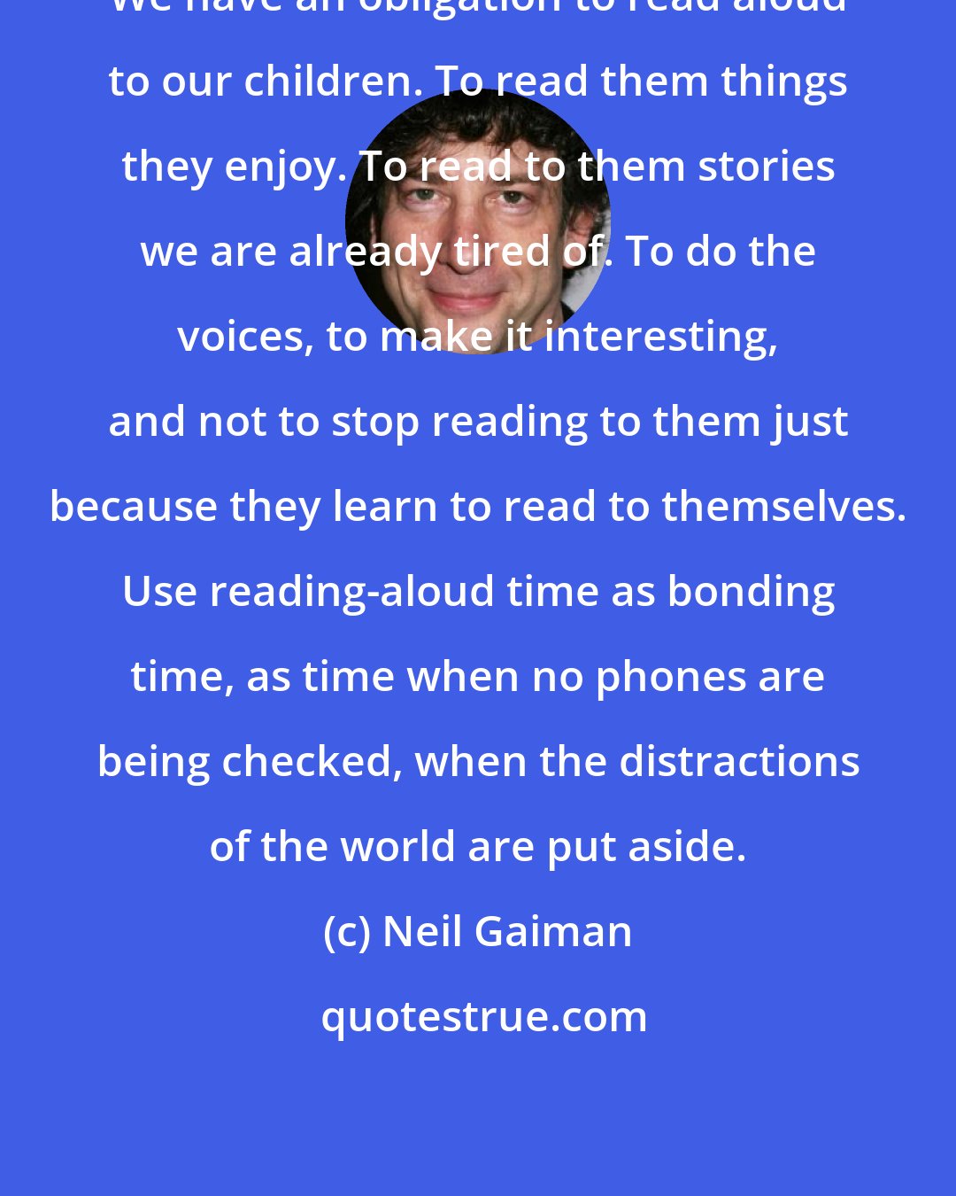 Neil Gaiman: We have an obligation to read aloud to our children. To read them things they enjoy. To read to them stories we are already tired of. To do the voices, to make it interesting, and not to stop reading to them just because they learn to read to themselves. Use reading-aloud time as bonding time, as time when no phones are being checked, when the distractions of the world are put aside.