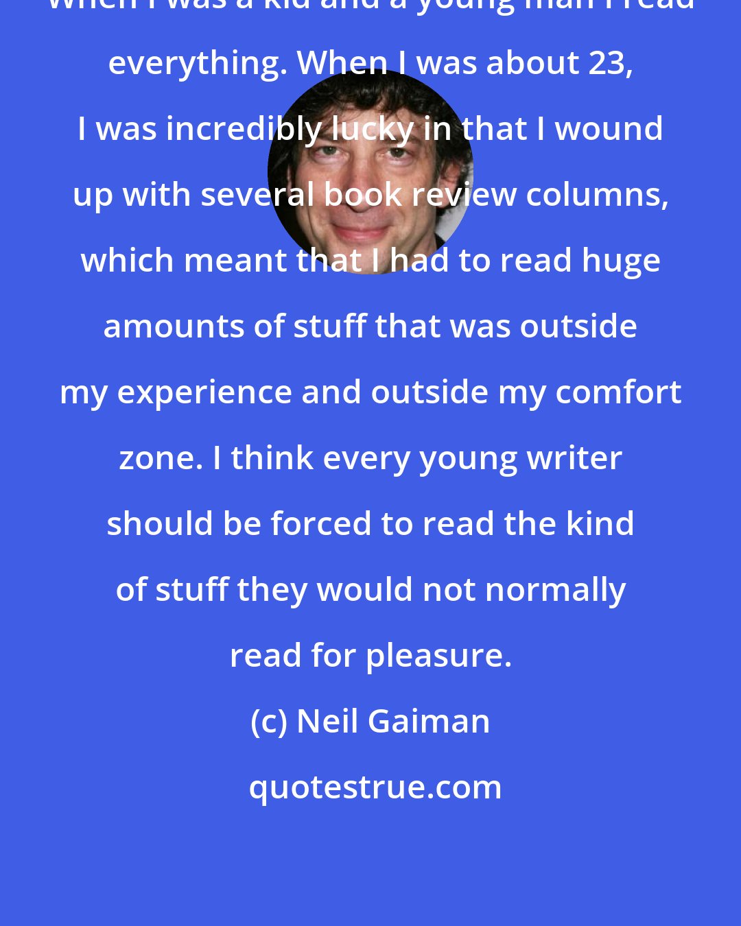 Neil Gaiman: When I was a kid and a young man I read everything. When I was about 23, I was incredibly lucky in that I wound up with several book review columns, which meant that I had to read huge amounts of stuff that was outside my experience and outside my comfort zone. I think every young writer should be forced to read the kind of stuff they would not normally read for pleasure.