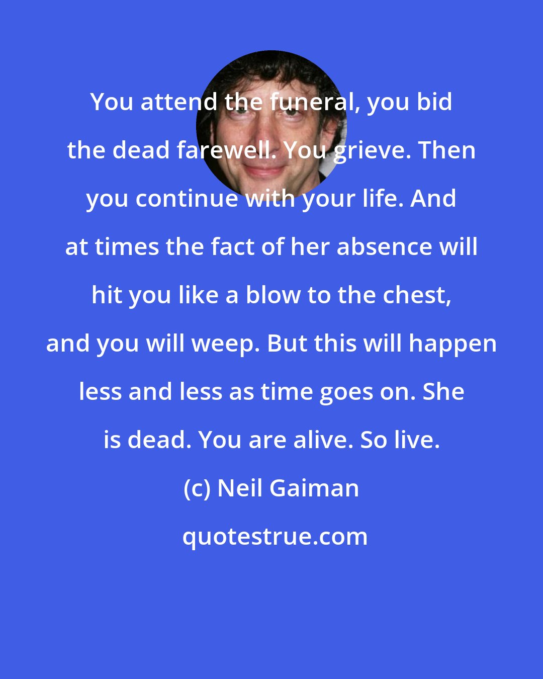 Neil Gaiman: You attend the funeral, you bid the dead farewell. You grieve. Then you continue with your life. And at times the fact of her absence will hit you like a blow to the chest, and you will weep. But this will happen less and less as time goes on. She is dead. You are alive. So live.