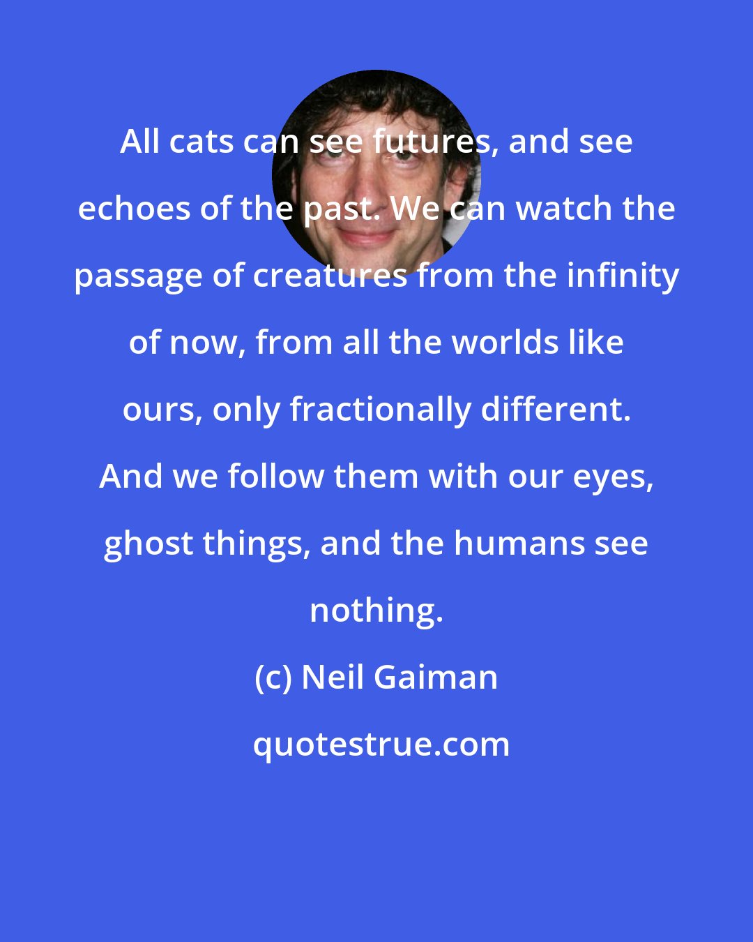 Neil Gaiman: All cats can see futures, and see echoes of the past. We can watch the passage of creatures from the infinity of now, from all the worlds like ours, only fractionally different. And we follow them with our eyes, ghost things, and the humans see nothing.