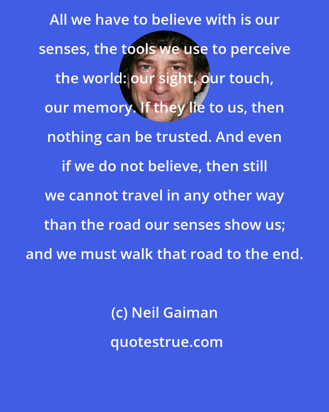 Neil Gaiman: All we have to believe with is our senses, the tools we use to perceive the world: our sight, our touch, our memory. If they lie to us, then nothing can be trusted. And even if we do not believe, then still we cannot travel in any other way than the road our senses show us; and we must walk that road to the end.