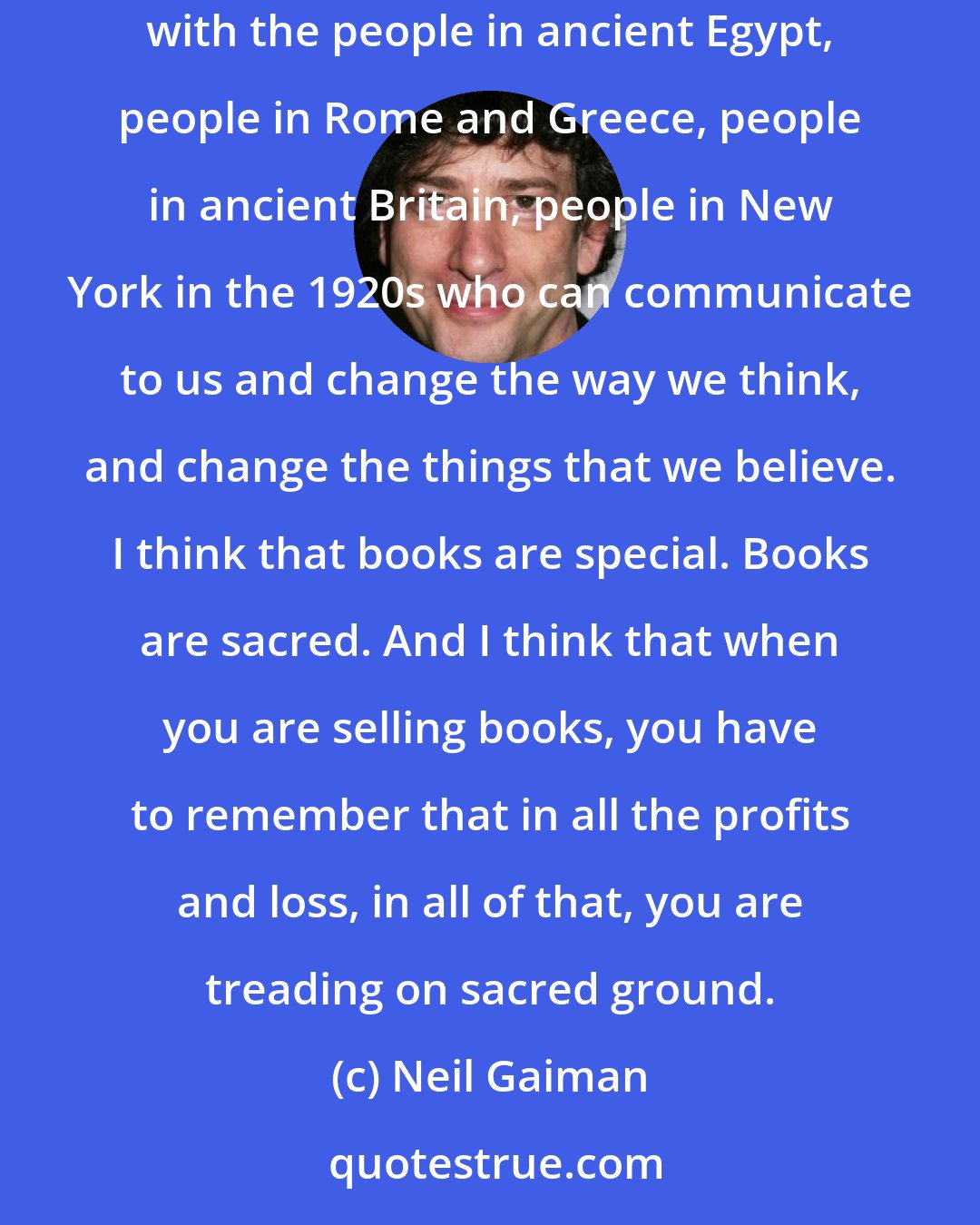 Neil Gaiman: Books are special, books are the way we talk to generations that have not turned up yet. The fact that we can actually, essentially communicate with the people in ancient Egypt, people in Rome and Greece, people in ancient Britain, people in New York in the 1920s who can communicate to us and change the way we think, and change the things that we believe. I think that books are special. Books are sacred. And I think that when you are selling books, you have to remember that in all the profits and loss, in all of that, you are treading on sacred ground.