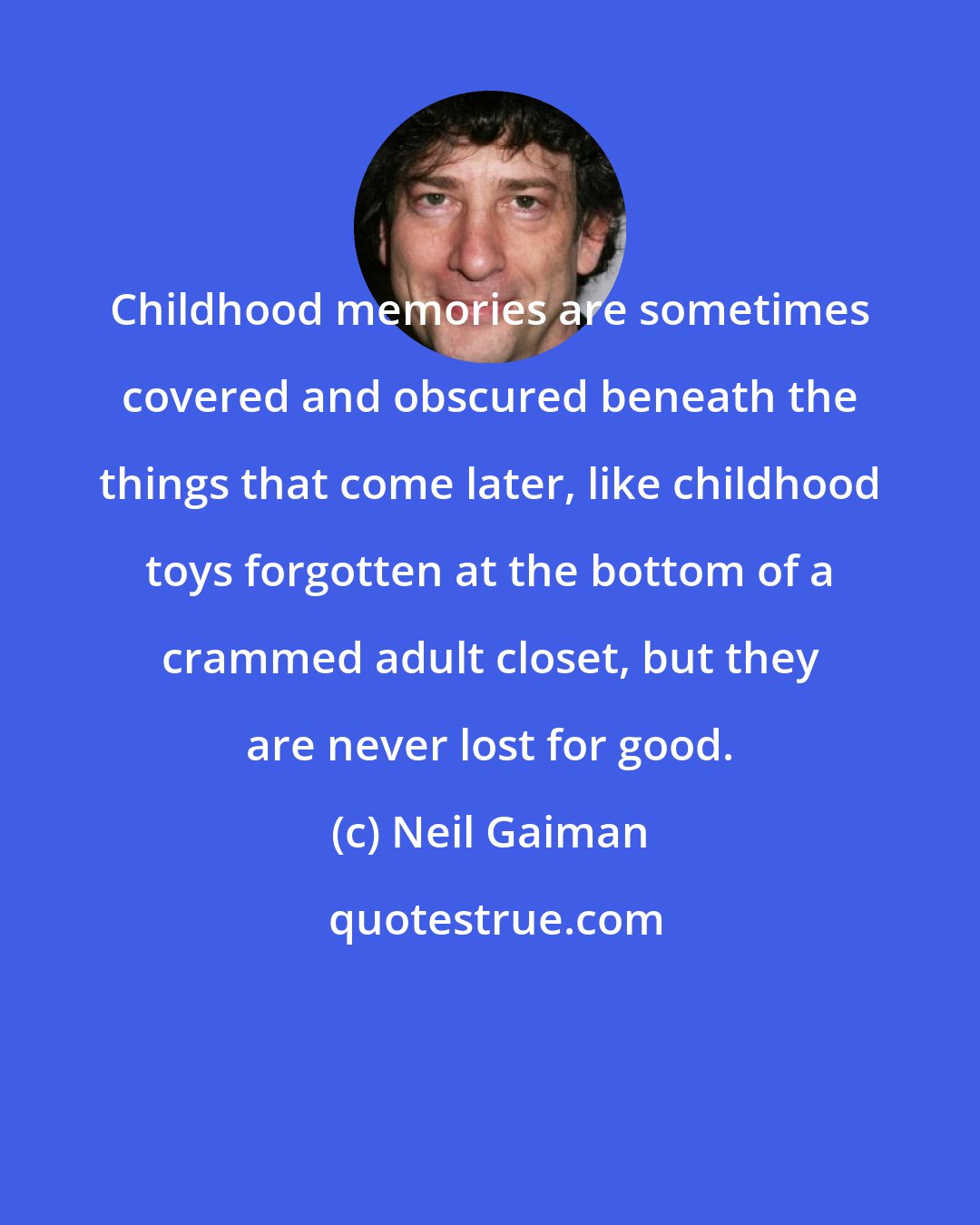 Neil Gaiman: Childhood memories are sometimes covered and obscured beneath the things that come later, like childhood toys forgotten at the bottom of a crammed adult closet, but they are never lost for good.