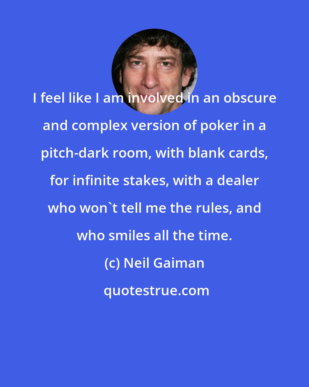 Neil Gaiman: I feel like I am involved in an obscure and complex version of poker in a pitch-dark room, with blank cards, for infinite stakes, with a dealer who won't tell me the rules, and who smiles all the time.