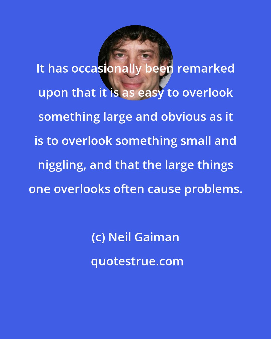 Neil Gaiman: It has occasionally been remarked upon that it is as easy to overlook something large and obvious as it is to overlook something small and niggling, and that the large things one overlooks often cause problems.