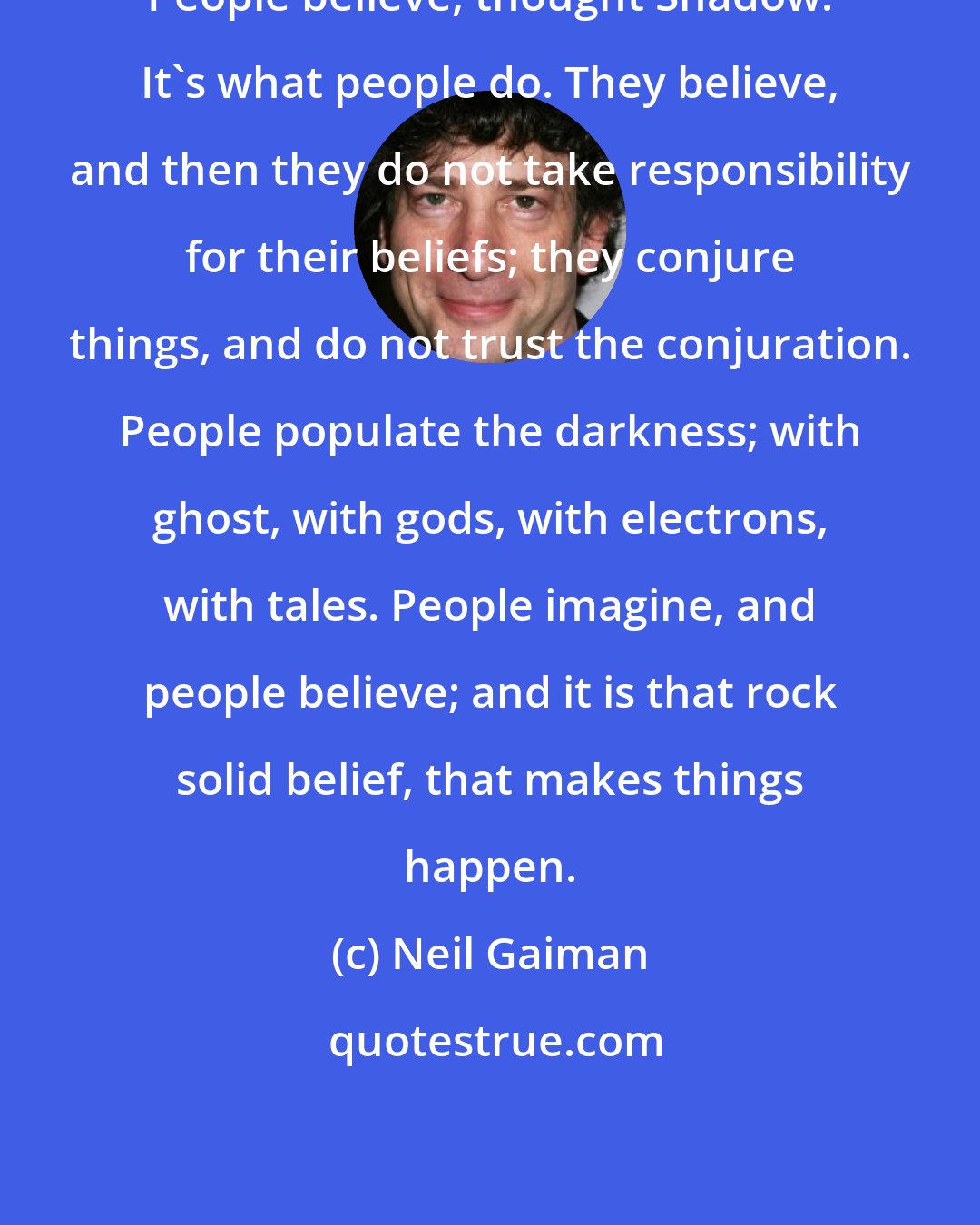 Neil Gaiman: People believe, thought Shadow. It's what people do. They believe, and then they do not take responsibility for their beliefs; they conjure things, and do not trust the conjuration. People populate the darkness; with ghost, with gods, with electrons, with tales. People imagine, and people believe; and it is that rock solid belief, that makes things happen.