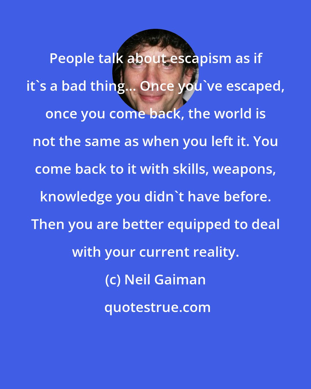 Neil Gaiman: People talk about escapism as if it's a bad thing... Once you've escaped, once you come back, the world is not the same as when you left it. You come back to it with skills, weapons, knowledge you didn't have before. Then you are better equipped to deal with your current reality.