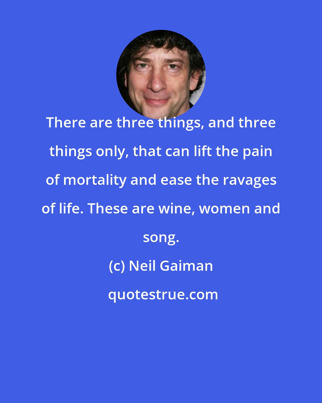 Neil Gaiman: There are three things, and three things only, that can lift the pain of mortality and ease the ravages of life. These are wine, women and song.