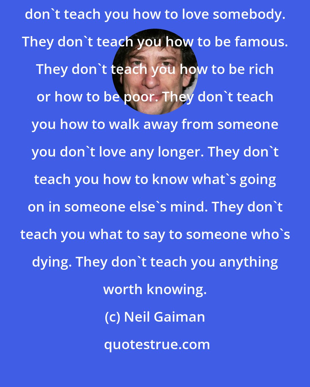 Neil Gaiman: I've been making a list of the things they don't teach you at school. They don't teach you how to love somebody. They don't teach you how to be famous. They don't teach you how to be rich or how to be poor. They don't teach you how to walk away from someone you don't love any longer. They don't teach you how to know what's going on in someone else's mind. They don't teach you what to say to someone who's dying. They don't teach you anything worth knowing.