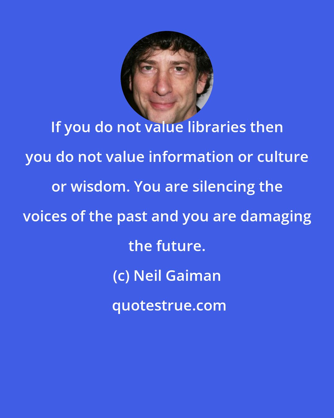 Neil Gaiman: If you do not value libraries then you do not value information or culture or wisdom. You are silencing the voices of the past and you are damaging the future.