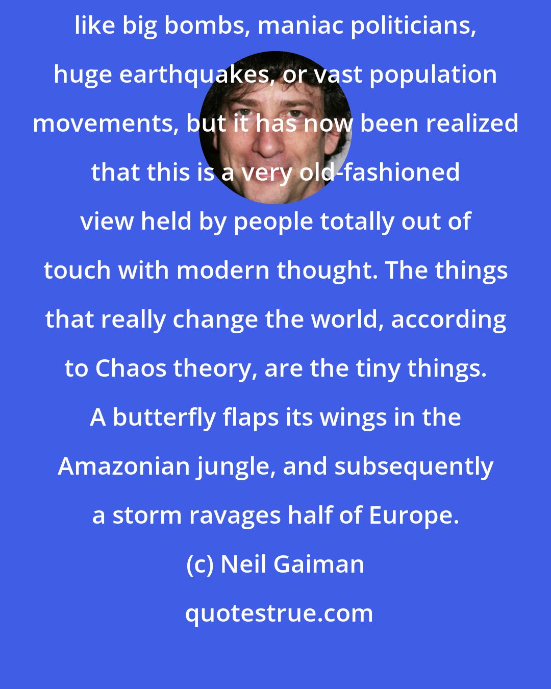 Neil Gaiman: It used to be thought that the events that changed the world were things like big bombs, maniac politicians, huge earthquakes, or vast population movements, but it has now been realized that this is a very old-fashioned view held by people totally out of touch with modern thought. The things that really change the world, according to Chaos theory, are the tiny things. A butterfly flaps its wings in the Amazonian jungle, and subsequently a storm ravages half of Europe.