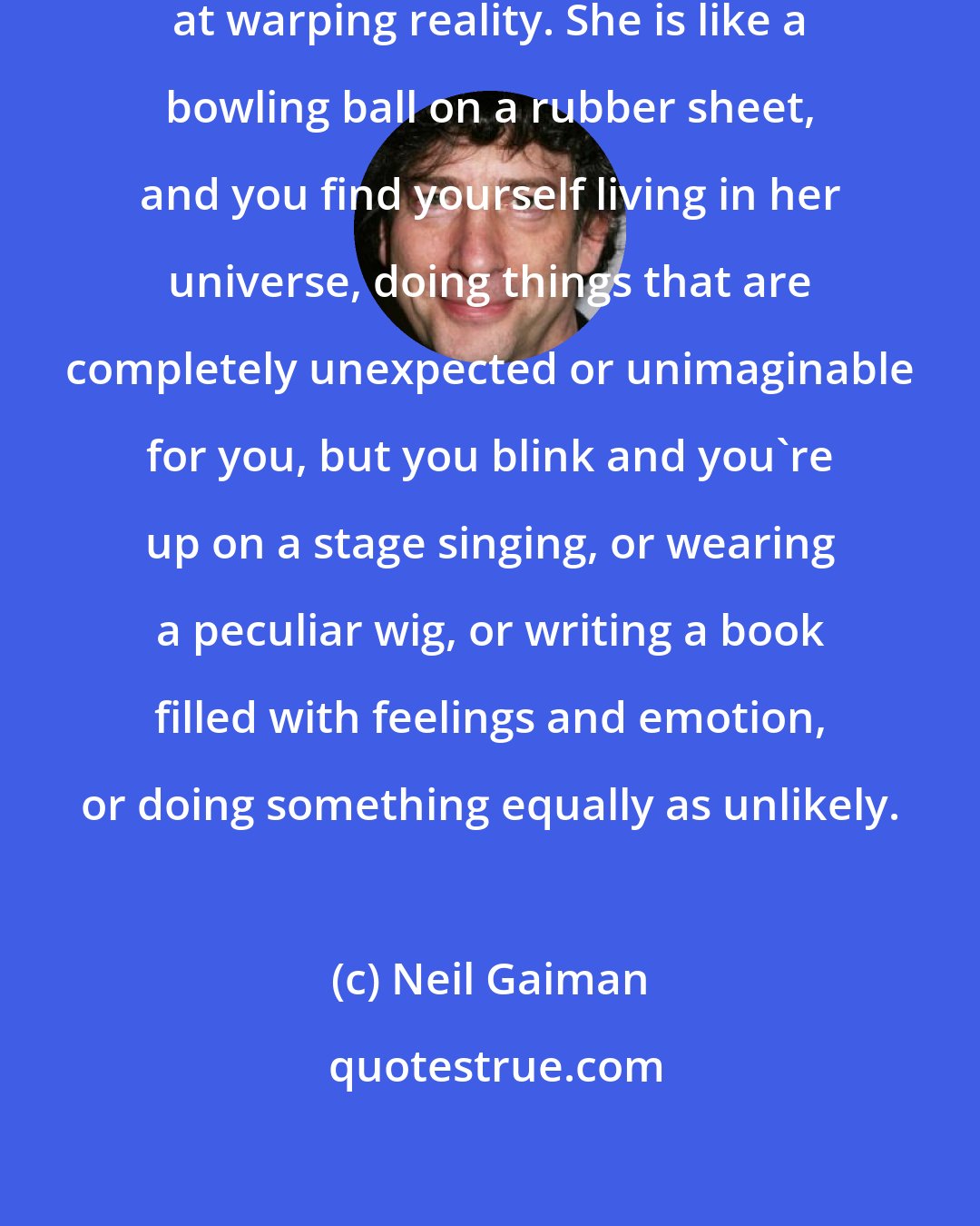 Neil Gaiman: My wife, Amanda, is terribly good at warping reality. She is like a bowling ball on a rubber sheet, and you find yourself living in her universe, doing things that are completely unexpected or unimaginable for you, but you blink and you're up on a stage singing, or wearing a peculiar wig, or writing a book filled with feelings and emotion, or doing something equally as unlikely.