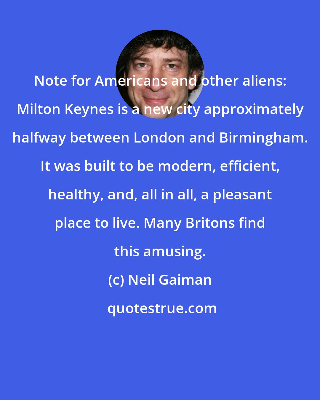 Neil Gaiman: Note for Americans and other aliens: Milton Keynes is a new city approximately halfway between London and Birmingham. It was built to be modern, efficient, healthy, and, all in all, a pleasant place to live. Many Britons find this amusing.