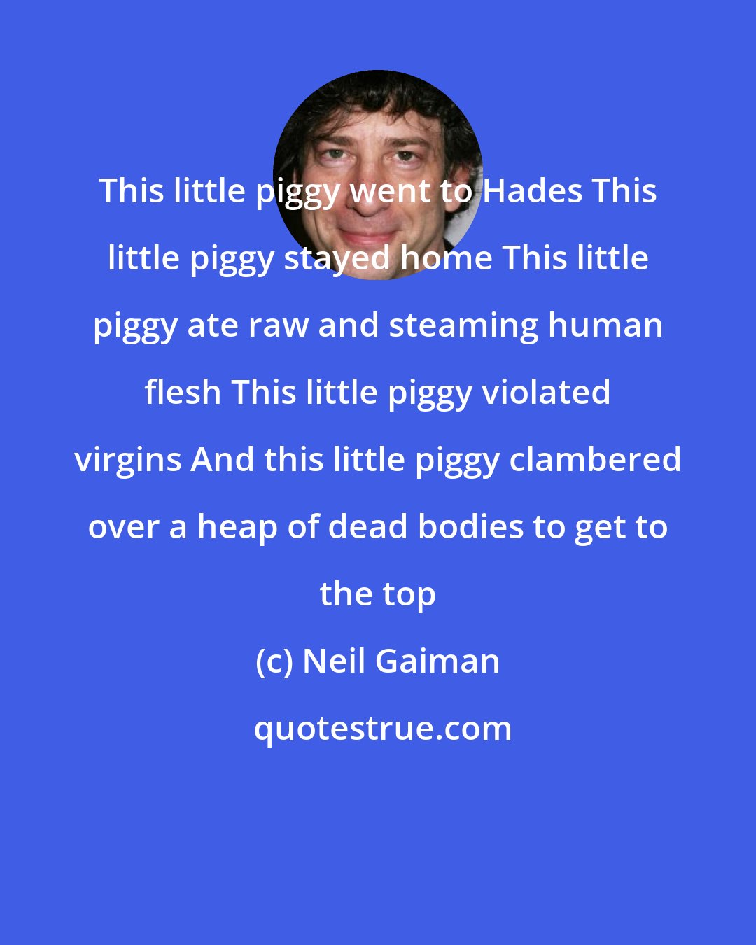 Neil Gaiman: This little piggy went to Hades This little piggy stayed home This little piggy ate raw and steaming human flesh This little piggy violated virgins And this little piggy clambered over a heap of dead bodies to get to the top