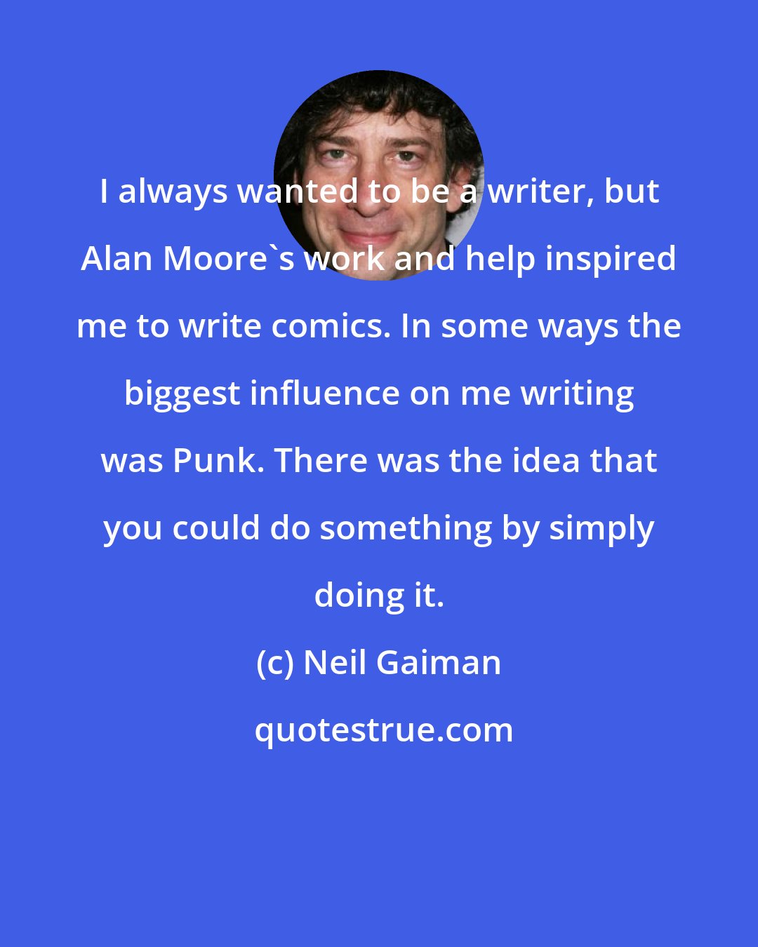 Neil Gaiman: I always wanted to be a writer, but Alan Moore's work and help inspired me to write comics. In some ways the biggest influence on me writing was Punk. There was the idea that you could do something by simply doing it.